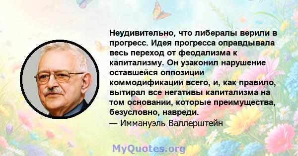 Неудивительно, что либералы верили в прогресс. Идея прогресса оправдывала весь переход от феодализма к капитализму. Он узаконил нарушение оставшейся оппозиции коммодификации всего, и, как правило, вытирал все негативы