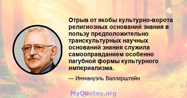 Отрыв от якобы культурно-ворота религиозных оснований знания в пользу предположительно транскультурных научных оснований знания служила самооправданием особенно пагубной формы культурного империализма.