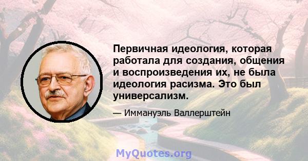 Первичная идеология, которая работала для создания, общения и воспроизведения их, не была идеология расизма. Это был универсализм.