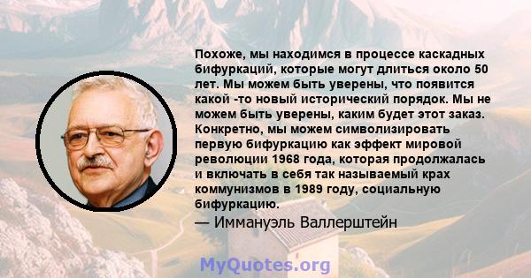 Похоже, мы находимся в процессе каскадных бифуркаций, которые могут длиться около 50 лет. Мы можем быть уверены, что появится какой -то новый исторический порядок. Мы не можем быть уверены, каким будет этот заказ.