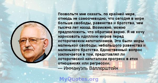 Позвольте мне сказать, по крайней мере, отнюдь не самоочевидно, что сегодня в мире больше свободы, равенства и братства, чем тысяча лет назад. Возможно, можно предположить, что обратное верно. Я не хочу нарисовать