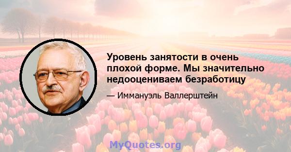 Уровень занятости в очень плохой форме. Мы значительно недооцениваем безработицу