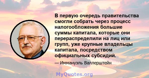 В первую очередь правительства смогли собрать через процесс налогообложения большие суммы капитала, которые они перераспределили на лиц или групп, уже крупные владельцы капитала, посредством официальных субсидий.