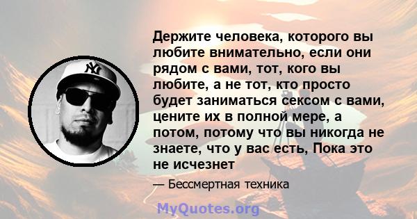 Держите человека, которого вы любите внимательно, если они рядом с вами, тот, кого вы любите, а не тот, кто просто будет заниматься сексом с вами, цените их в полной мере, а потом, потому что вы никогда не знаете, что у 