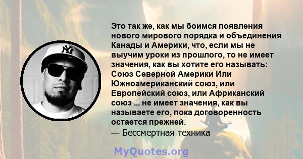 Это так же, как мы боимся появления нового мирового порядка и объединения Канады и Америки, что, если мы не выучим уроки из прошлого, то не имеет значения, как вы хотите его называть: Союз Северной Америки Или