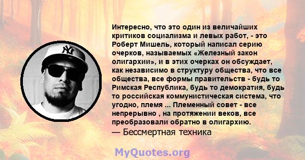 Интересно, что это один из величайших критиков социализма и левых работ, - это Роберт Мишель, который написал серию очерков, называемых «Железный закон олигархии», и в этих очерках он обсуждает, как независимо в