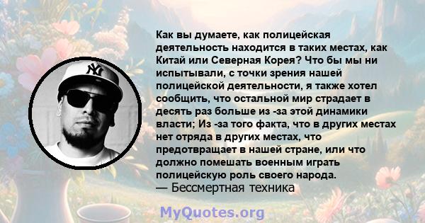 Как вы думаете, как полицейская деятельность находится в таких местах, как Китай или Северная Корея? Что бы мы ни испытывали, с точки зрения нашей полицейской деятельности, я также хотел сообщить, что остальной мир