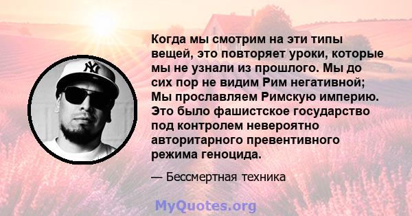 Когда мы смотрим на эти типы вещей, это повторяет уроки, которые мы не узнали из прошлого. Мы до сих пор не видим Рим негативной; Мы прославляем Римскую империю. Это было фашистское государство под контролем невероятно