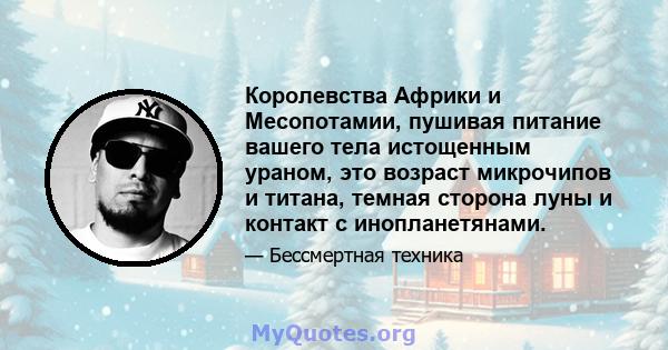 Королевства Африки и Месопотамии, пушивая питание вашего тела истощенным ураном, это возраст микрочипов и титана, темная сторона луны и контакт с инопланетянами.