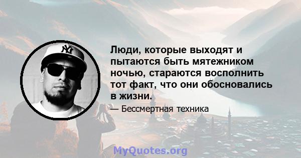 Люди, которые выходят и пытаются быть мятежником ночью, стараются восполнить тот факт, что они обосновались в жизни.