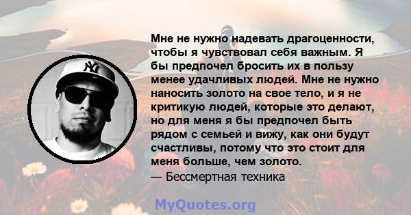 Мне не нужно надевать драгоценности, чтобы я чувствовал себя важным. Я бы предпочел бросить их в пользу менее удачливых людей. Мне не нужно наносить золото на свое тело, и я не критикую людей, которые это делают, но для 