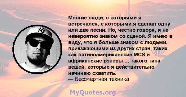 Многие люди, с которыми я встречался, с которыми я сделал одну или две песни. Но, честно говоря, я не невероятно знаком со сценой. Я имею в виду, что я больше знаком с людьми, приезжающими из других стран, таких как