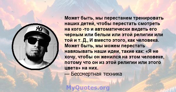 Может быть, мы перестанем тренировать наших детей, чтобы перестать смотреть на кого -то и автоматически видеть его черным или белым или этой религии или той и т. Д., И вместо этого, как человека. Может быть, мы можем