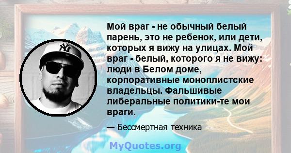 Мой враг - не обычный белый парень, это не ребенок, или дети, которых я вижу на улицах. Мой враг - белый, которого я не вижу: люди в Белом доме, корпоративные моноплистские владельцы. Фальшивые либеральные политики-те