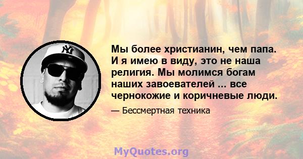 Мы более христианин, чем папа. И я имею в виду, это не наша религия. Мы молимся богам наших завоевателей ... все чернокожие и коричневые люди.