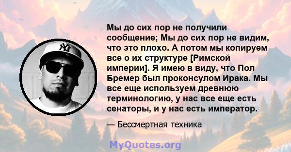 Мы до сих пор не получили сообщение; Мы до сих пор не видим, что это плохо. А потом мы копируем все о их структуре [Римской империи]. Я имею в виду, что Пол Бремер был проконсулом Ирака. Мы все еще используем древнюю