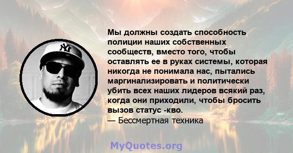 Мы должны создать способность полиции наших собственных сообществ, вместо того, чтобы оставлять ее в руках системы, которая никогда не понимала нас, пытались маргинализировать и политически убить всех наших лидеров