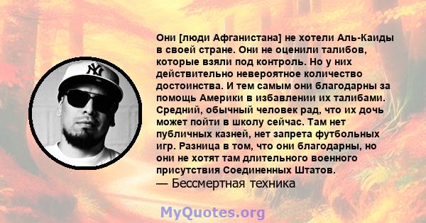 Они [люди Афганистана] не хотели Аль-Каиды в своей стране. Они не оценили талибов, которые взяли под контроль. Но у них действительно невероятное количество достоинства. И тем самым они благодарны за помощь Америки в