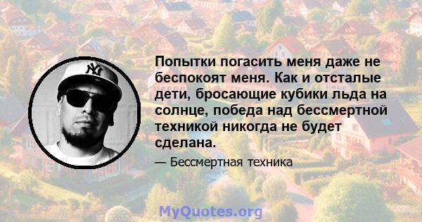 Попытки погасить меня даже не беспокоят меня. Как и отсталые дети, бросающие кубики льда на солнце, победа над бессмертной техникой никогда не будет сделана.