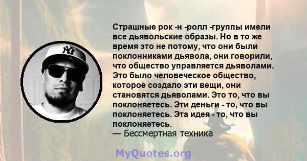 Страшные рок -н -ролл -группы имели все дьявольские образы. Но в то же время это не потому, что они были поклонниками дьявола, они говорили, что общество управляется дьяволами. Это было человеческое общество, которое