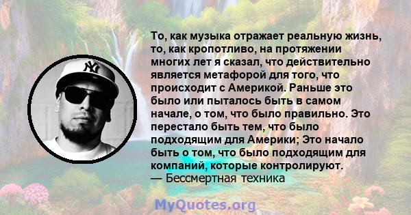 То, как музыка отражает реальную жизнь, то, как кропотливо, на протяжении многих лет я сказал, что действительно является метафорой для того, что происходит с Америкой. Раньше это было или пыталось быть в самом начале,