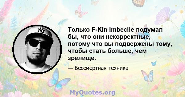 Только F-Kin Imbecile подумал бы, что они некорректные, потому что вы подвержены тому, чтобы стать больше, чем зрелище.