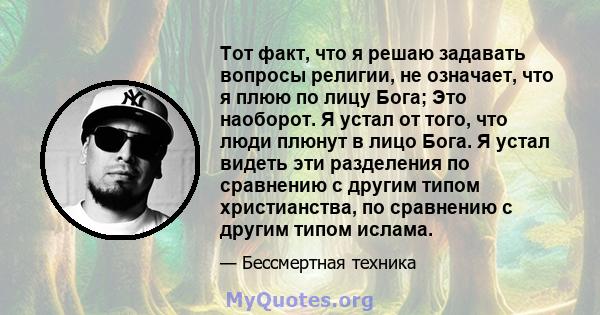 Тот факт, что я решаю задавать вопросы религии, не означает, что я плюю по лицу Бога; Это наоборот. Я устал от того, что люди плюнут в лицо Бога. Я устал видеть эти разделения по сравнению с другим типом христианства,