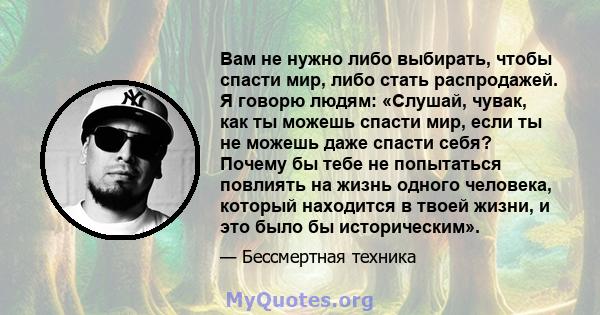 Вам не нужно либо выбирать, чтобы спасти мир, либо стать распродажей. Я говорю людям: «Слушай, чувак, как ты можешь спасти мир, если ты не можешь даже спасти себя? Почему бы тебе не попытаться повлиять на жизнь одного