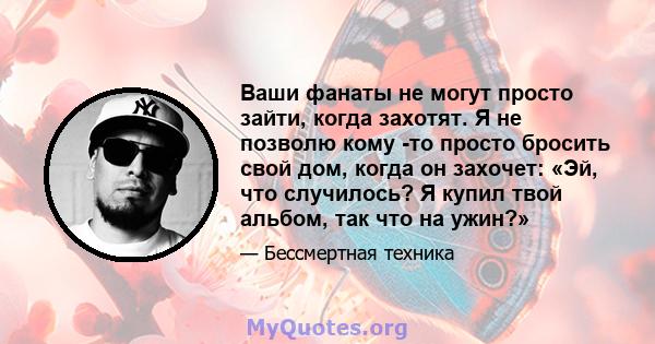 Ваши фанаты не могут просто зайти, когда захотят. Я не позволю кому -то просто бросить свой дом, когда он захочет: «Эй, что случилось? Я купил твой альбом, так что на ужин?»