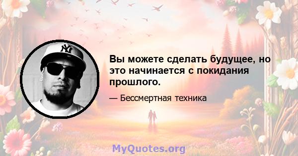 Вы можете сделать будущее, но это начинается с покидания прошлого.