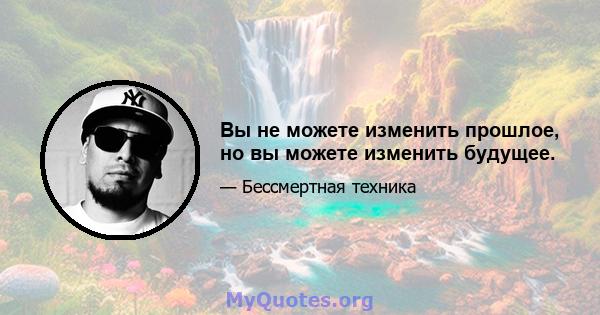 Вы не можете изменить прошлое, но вы можете изменить будущее.