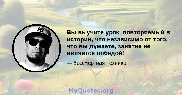 Вы выучите урок, повторяемый в истории, что независимо от того, что вы думаете, занятие не является победой!