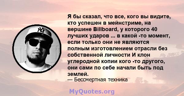 Я бы сказал, что все, кого вы видите, кто успешен в мейнстриме, на вершине Billboard, у которого 40 лучших ударов ... в какой -то момент, если только они не являются полным изготовлением отрасли без собственной личности 