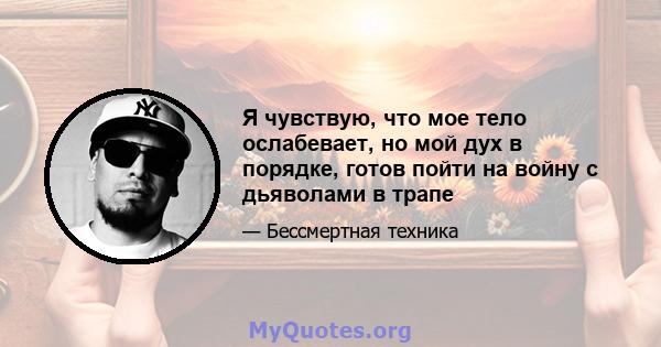 Я чувствую, что мое тело ослабевает, но мой дух в порядке, готов пойти на войну с дьяволами в трапе