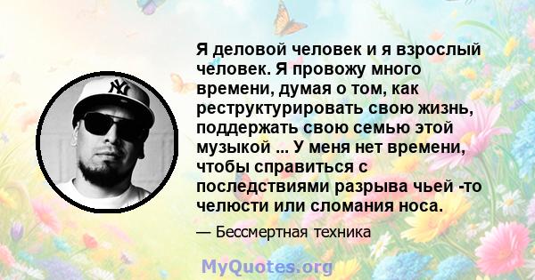 Я деловой человек и я взрослый человек. Я провожу много времени, думая о том, как реструктурировать свою жизнь, поддержать свою семью этой музыкой ... У меня нет времени, чтобы справиться с последствиями разрыва чьей