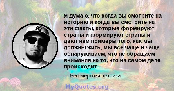 Я думаю, что когда вы смотрите на историю и когда вы смотрите на эти факты, которые формируют страны и формируют страны и дают нам примеры того, как мы должны жить, мы все чаще и чаще обнаруживаем, что не обращаем