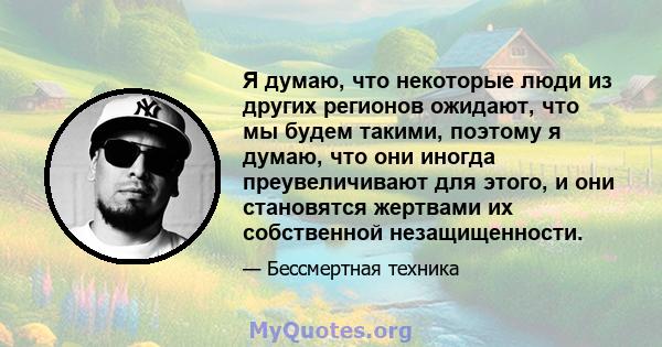 Я думаю, что некоторые люди из других регионов ожидают, что мы будем такими, поэтому я думаю, что они иногда преувеличивают для этого, и они становятся жертвами их собственной незащищенности.