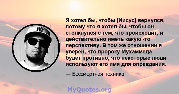 Я хотел бы, чтобы [Иисус] вернулся, потому что я хотел бы, чтобы он столкнулся с тем, что происходит, и действительно иметь какую -то перспективу. В том же отношении я уверен, что пророку Мухаммеда будет противно, что