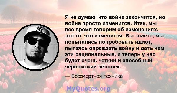 Я не думаю, что война закончится, но война просто изменится. Итак, мы все время говорим об изменениях, это то, что изменится. Вы знаете, мы попытались попробовать идиот, пытаясь оправдать войну и дать нам эти