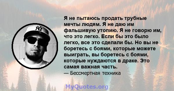 Я не пытаюсь продать трубные мечты людям. Я не даю им фальшивую утопию. Я не говорю им, что это легко. Если бы это было легко, все это сделали бы. Но вы не боретесь с боями, которые можете выиграть, вы боретесь с боями, 