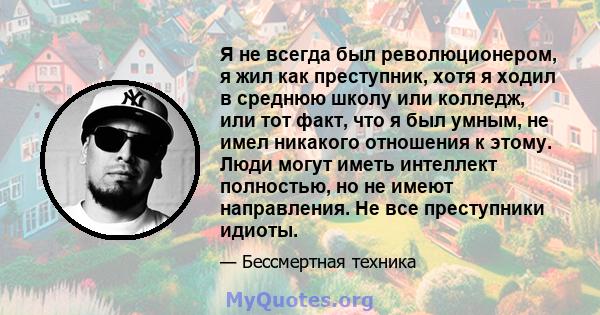 Я не всегда был революционером, я жил как преступник, хотя я ходил в среднюю школу или колледж, или тот факт, что я был умным, не имел никакого отношения к этому. Люди могут иметь интеллект полностью, но не имеют