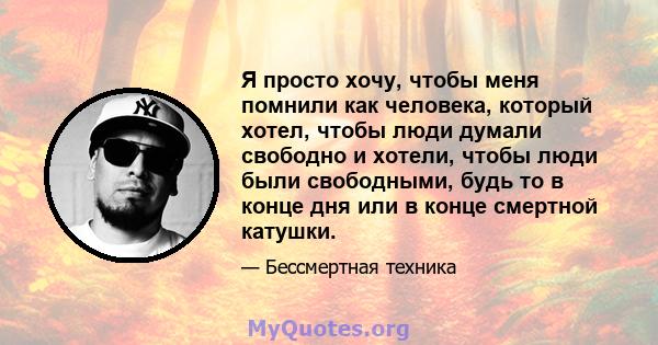 Я просто хочу, чтобы меня помнили как человека, который хотел, чтобы люди думали свободно и хотели, чтобы люди были свободными, будь то в конце дня или в конце смертной катушки.