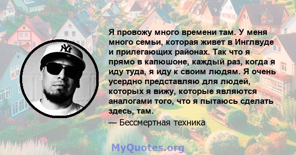 Я провожу много времени там. У меня много семьи, которая живет в Инглвуде и прилегающих районах. Так что я прямо в капюшоне, каждый раз, когда я иду туда, я иду к своим людям. Я очень усердно представляю для людей,