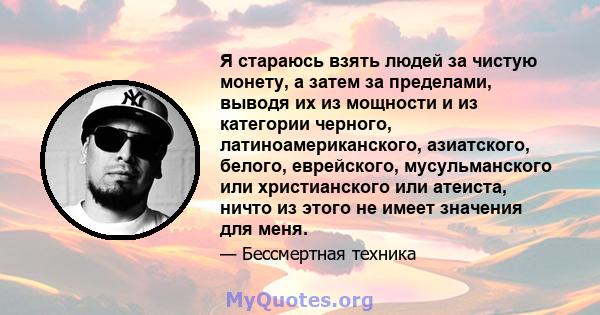 Я стараюсь взять людей за чистую монету, а затем за пределами, выводя их из мощности и из категории черного, латиноамериканского, азиатского, белого, еврейского, мусульманского или христианского или атеиста, ничто из