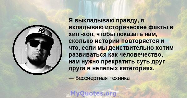 Я выкладываю правду, я вкладываю исторические факты в хип -хоп, чтобы показать нам, сколько истории повторяется и что, если мы действительно хотим развиваться как человечество, нам нужно прекратить суть друг друга в