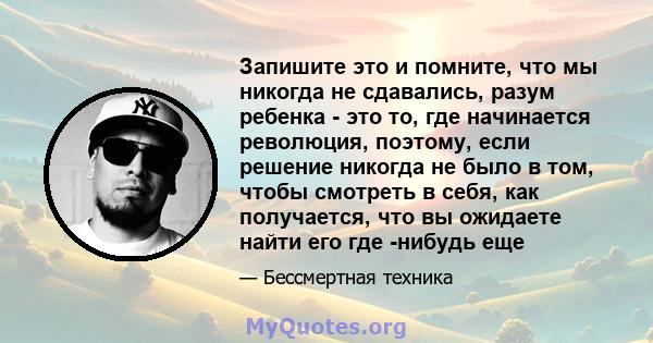 Запишите это и помните, что мы никогда не сдавались, разум ребенка - это то, где начинается революция, поэтому, если решение никогда не было в том, чтобы смотреть в себя, как получается, что вы ожидаете найти его где