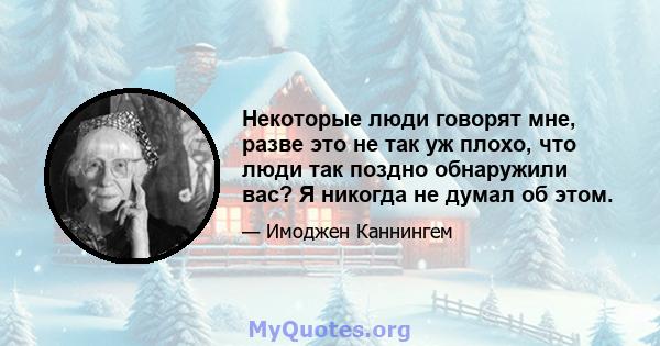 Некоторые люди говорят мне, разве это не так уж плохо, что люди так поздно обнаружили вас? Я никогда не думал об этом.