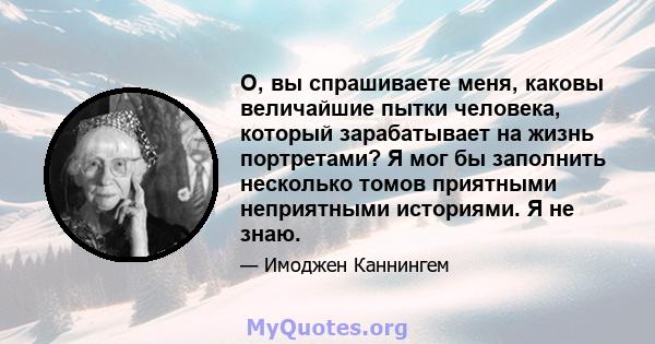 О, вы спрашиваете меня, каковы величайшие пытки человека, который зарабатывает на жизнь портретами? Я мог бы заполнить несколько томов приятными неприятными историями. Я не знаю.