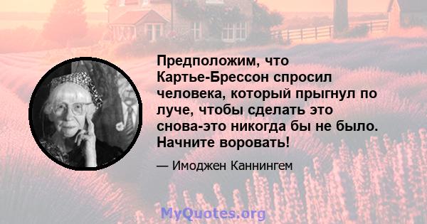 Предположим, что Картье-Брессон спросил человека, который прыгнул по луче, чтобы сделать это снова-это никогда бы не было. Начните воровать!