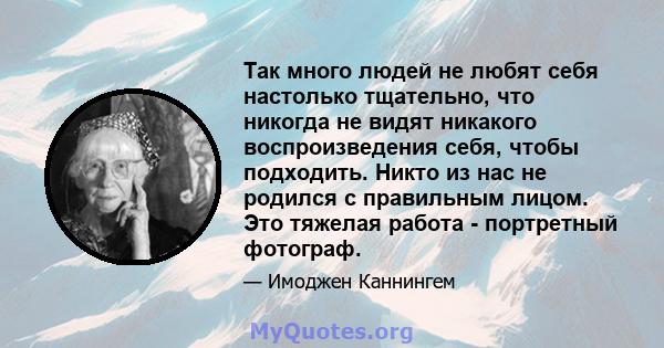 Так много людей не любят себя настолько тщательно, что никогда не видят никакого воспроизведения себя, чтобы подходить. Никто из нас не родился с правильным лицом. Это тяжелая работа - портретный фотограф.